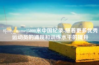 六安5000米中国纪录-随着更多优秀运动员的涌现和训练水平的提升