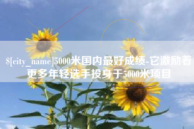 六安5000米国内最好成绩-它激励着更多年轻选手投身于5000米项目