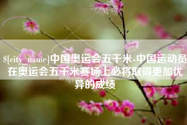 六安中国奥运会五千米-中国运动员在奥运会五千米赛场上必将取得更加优异的成绩