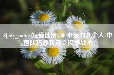六安短道速滑5000米接力几个人-中国队巧妙利用交接棒战术