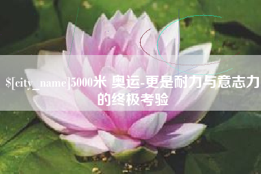六安5000米 奥运-更是耐力与意志力的终极考验