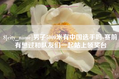 六安男子5000米有中国选手吗-赛前有想过和队友们一起站上领奖台