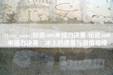 六安短道5000米接力决赛-短道5000米接力决赛：冰上的速度与激情碰撞