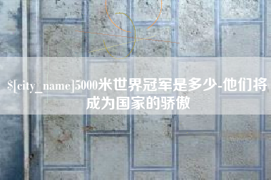 六安5000米世界冠军是多少-他们将成为国家的骄傲