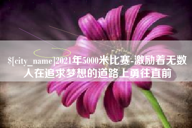 六安2021年5000米比赛-激励着无数人在追求梦想的道路上勇往直前