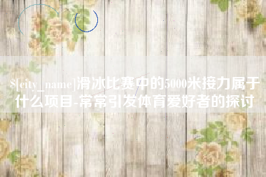 六安滑冰比赛中的5000米接力属于什么项目-常常引发体育爱好者的探讨