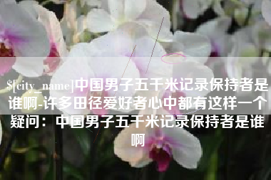 六安中国男子五千米记录保持者是谁啊-许多田径爱好者心中都有这样一个疑问：中国男子五千米记录保持者是谁啊