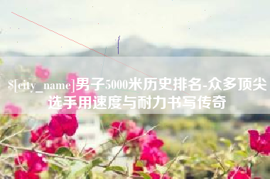 六安男子5000米历史排名-众多顶尖选手用速度与耐力书写传奇