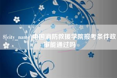 六安中国消防救援学院报考条件政审能通过吗
